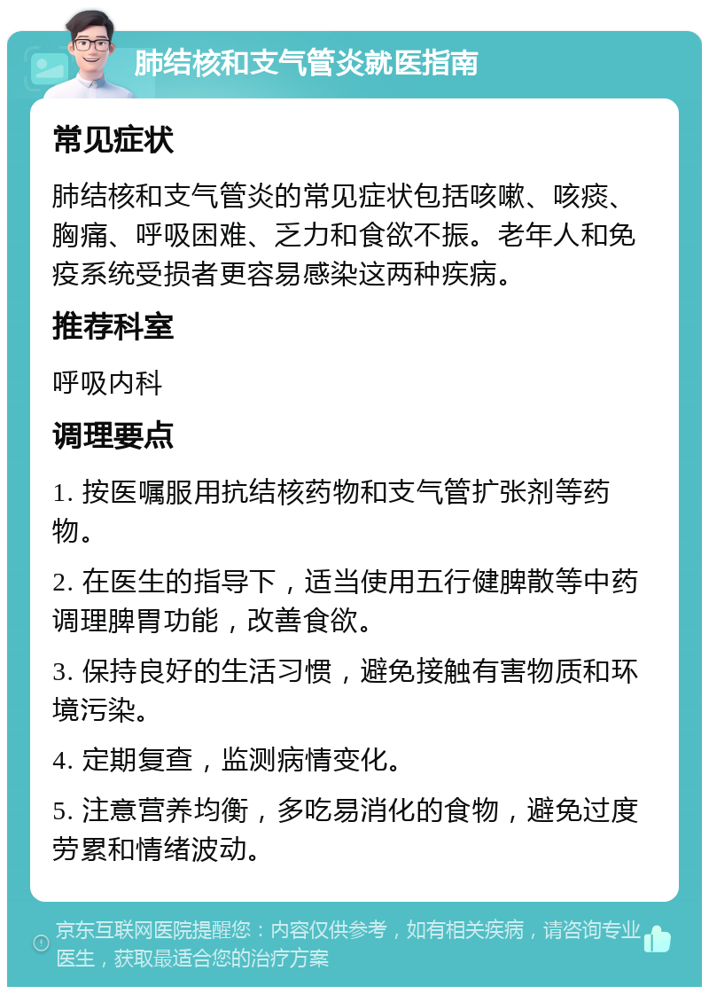 肺结核和支气管炎就医指南 常见症状 肺结核和支气管炎的常见症状包括咳嗽、咳痰、胸痛、呼吸困难、乏力和食欲不振。老年人和免疫系统受损者更容易感染这两种疾病。 推荐科室 呼吸内科 调理要点 1. 按医嘱服用抗结核药物和支气管扩张剂等药物。 2. 在医生的指导下，适当使用五行健脾散等中药调理脾胃功能，改善食欲。 3. 保持良好的生活习惯，避免接触有害物质和环境污染。 4. 定期复查，监测病情变化。 5. 注意营养均衡，多吃易消化的食物，避免过度劳累和情绪波动。