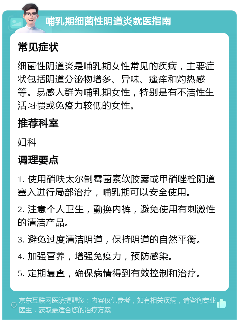 哺乳期细菌性阴道炎就医指南 常见症状 细菌性阴道炎是哺乳期女性常见的疾病，主要症状包括阴道分泌物增多、异味、瘙痒和灼热感等。易感人群为哺乳期女性，特别是有不洁性生活习惯或免疫力较低的女性。 推荐科室 妇科 调理要点 1. 使用硝呋太尔制霉菌素软胶囊或甲硝唑栓阴道塞入进行局部治疗，哺乳期可以安全使用。 2. 注意个人卫生，勤换内裤，避免使用有刺激性的清洁产品。 3. 避免过度清洁阴道，保持阴道的自然平衡。 4. 加强营养，增强免疫力，预防感染。 5. 定期复查，确保病情得到有效控制和治疗。