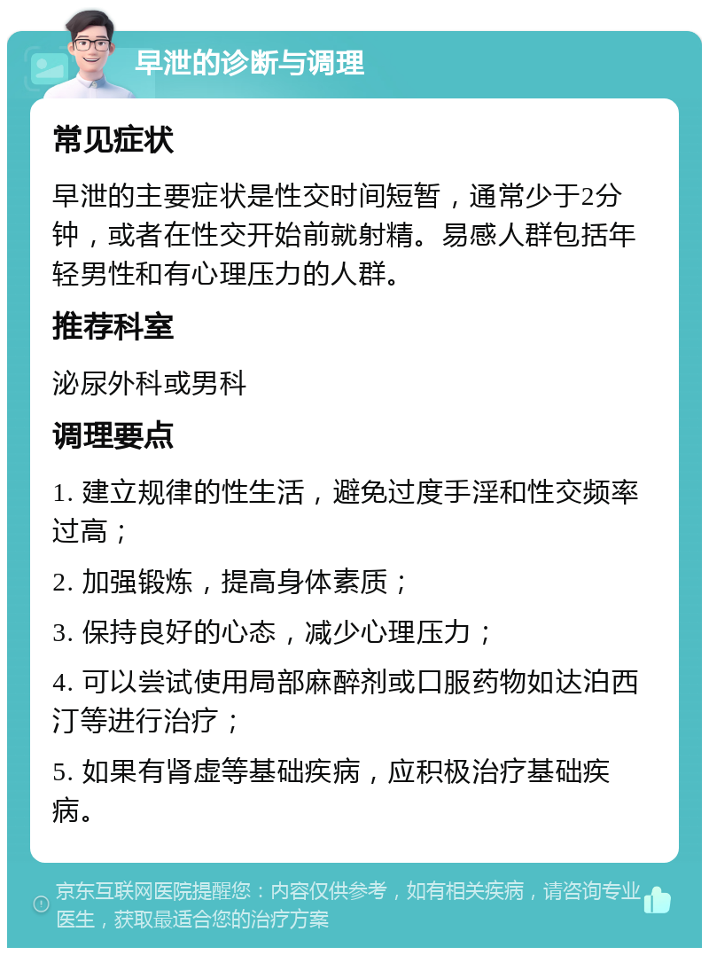 早泄的诊断与调理 常见症状 早泄的主要症状是性交时间短暂，通常少于2分钟，或者在性交开始前就射精。易感人群包括年轻男性和有心理压力的人群。 推荐科室 泌尿外科或男科 调理要点 1. 建立规律的性生活，避免过度手淫和性交频率过高； 2. 加强锻炼，提高身体素质； 3. 保持良好的心态，减少心理压力； 4. 可以尝试使用局部麻醉剂或口服药物如达泊西汀等进行治疗； 5. 如果有肾虚等基础疾病，应积极治疗基础疾病。