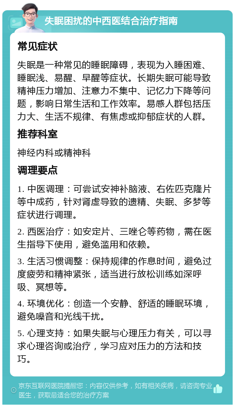 失眠困扰的中西医结合治疗指南 常见症状 失眠是一种常见的睡眠障碍，表现为入睡困难、睡眠浅、易醒、早醒等症状。长期失眠可能导致精神压力增加、注意力不集中、记忆力下降等问题，影响日常生活和工作效率。易感人群包括压力大、生活不规律、有焦虑或抑郁症状的人群。 推荐科室 神经内科或精神科 调理要点 1. 中医调理：可尝试安神补脑液、右佐匹克隆片等中成药，针对肾虚导致的遗精、失眠、多梦等症状进行调理。 2. 西医治疗：如安定片、三唑仑等药物，需在医生指导下使用，避免滥用和依赖。 3. 生活习惯调整：保持规律的作息时间，避免过度疲劳和精神紧张，适当进行放松训练如深呼吸、冥想等。 4. 环境优化：创造一个安静、舒适的睡眠环境，避免噪音和光线干扰。 5. 心理支持：如果失眠与心理压力有关，可以寻求心理咨询或治疗，学习应对压力的方法和技巧。