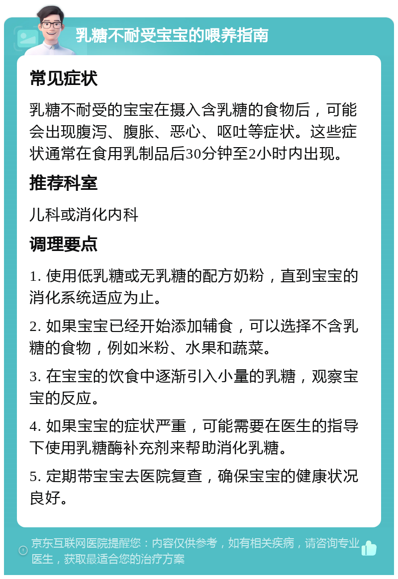 乳糖不耐受宝宝的喂养指南 常见症状 乳糖不耐受的宝宝在摄入含乳糖的食物后，可能会出现腹泻、腹胀、恶心、呕吐等症状。这些症状通常在食用乳制品后30分钟至2小时内出现。 推荐科室 儿科或消化内科 调理要点 1. 使用低乳糖或无乳糖的配方奶粉，直到宝宝的消化系统适应为止。 2. 如果宝宝已经开始添加辅食，可以选择不含乳糖的食物，例如米粉、水果和蔬菜。 3. 在宝宝的饮食中逐渐引入小量的乳糖，观察宝宝的反应。 4. 如果宝宝的症状严重，可能需要在医生的指导下使用乳糖酶补充剂来帮助消化乳糖。 5. 定期带宝宝去医院复查，确保宝宝的健康状况良好。