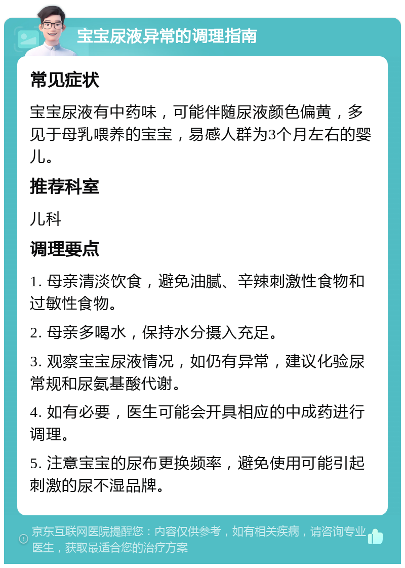 宝宝尿液异常的调理指南 常见症状 宝宝尿液有中药味，可能伴随尿液颜色偏黄，多见于母乳喂养的宝宝，易感人群为3个月左右的婴儿。 推荐科室 儿科 调理要点 1. 母亲清淡饮食，避免油腻、辛辣刺激性食物和过敏性食物。 2. 母亲多喝水，保持水分摄入充足。 3. 观察宝宝尿液情况，如仍有异常，建议化验尿常规和尿氨基酸代谢。 4. 如有必要，医生可能会开具相应的中成药进行调理。 5. 注意宝宝的尿布更换频率，避免使用可能引起刺激的尿不湿品牌。