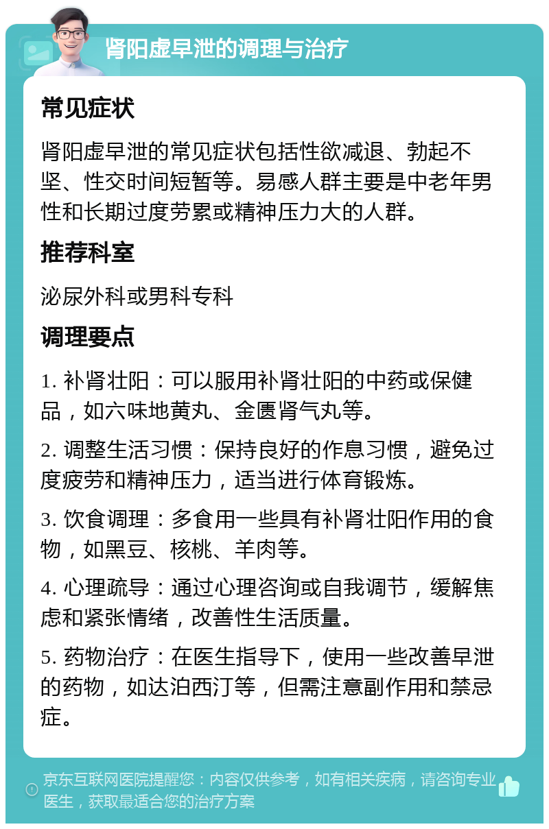 肾阳虚早泄的调理与治疗 常见症状 肾阳虚早泄的常见症状包括性欲减退、勃起不坚、性交时间短暂等。易感人群主要是中老年男性和长期过度劳累或精神压力大的人群。 推荐科室 泌尿外科或男科专科 调理要点 1. 补肾壮阳：可以服用补肾壮阳的中药或保健品，如六味地黄丸、金匮肾气丸等。 2. 调整生活习惯：保持良好的作息习惯，避免过度疲劳和精神压力，适当进行体育锻炼。 3. 饮食调理：多食用一些具有补肾壮阳作用的食物，如黑豆、核桃、羊肉等。 4. 心理疏导：通过心理咨询或自我调节，缓解焦虑和紧张情绪，改善性生活质量。 5. 药物治疗：在医生指导下，使用一些改善早泄的药物，如达泊西汀等，但需注意副作用和禁忌症。