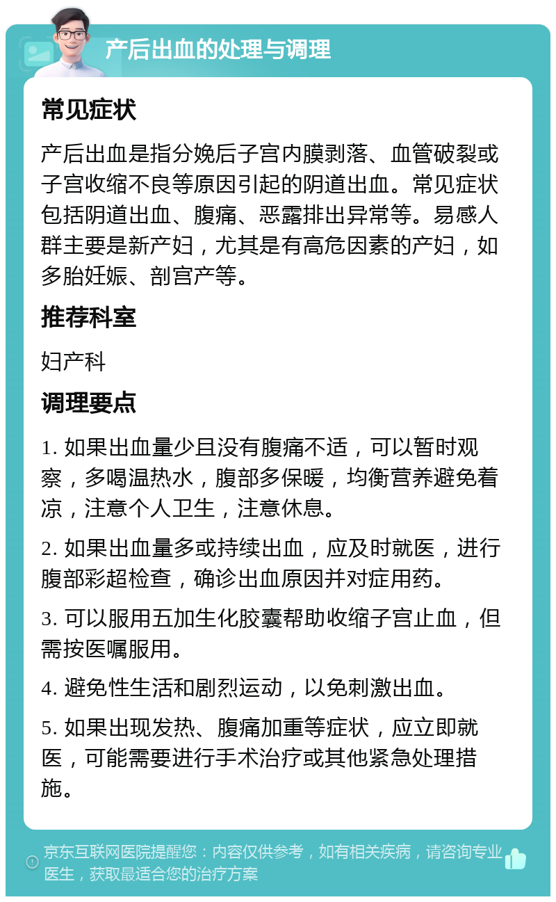 产后出血的处理与调理 常见症状 产后出血是指分娩后子宫内膜剥落、血管破裂或子宫收缩不良等原因引起的阴道出血。常见症状包括阴道出血、腹痛、恶露排出异常等。易感人群主要是新产妇，尤其是有高危因素的产妇，如多胎妊娠、剖宫产等。 推荐科室 妇产科 调理要点 1. 如果出血量少且没有腹痛不适，可以暂时观察，多喝温热水，腹部多保暖，均衡营养避免着凉，注意个人卫生，注意休息。 2. 如果出血量多或持续出血，应及时就医，进行腹部彩超检查，确诊出血原因并对症用药。 3. 可以服用五加生化胶囊帮助收缩子宫止血，但需按医嘱服用。 4. 避免性生活和剧烈运动，以免刺激出血。 5. 如果出现发热、腹痛加重等症状，应立即就医，可能需要进行手术治疗或其他紧急处理措施。