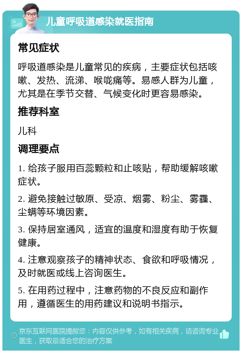 儿童呼吸道感染就医指南 常见症状 呼吸道感染是儿童常见的疾病，主要症状包括咳嗽、发热、流涕、喉咙痛等。易感人群为儿童，尤其是在季节交替、气候变化时更容易感染。 推荐科室 儿科 调理要点 1. 给孩子服用百蕊颗粒和止咳贴，帮助缓解咳嗽症状。 2. 避免接触过敏原、受凉、烟雾、粉尘、雾霾、尘螨等环境因素。 3. 保持居室通风，适宜的温度和湿度有助于恢复健康。 4. 注意观察孩子的精神状态、食欲和呼吸情况，及时就医或线上咨询医生。 5. 在用药过程中，注意药物的不良反应和副作用，遵循医生的用药建议和说明书指示。