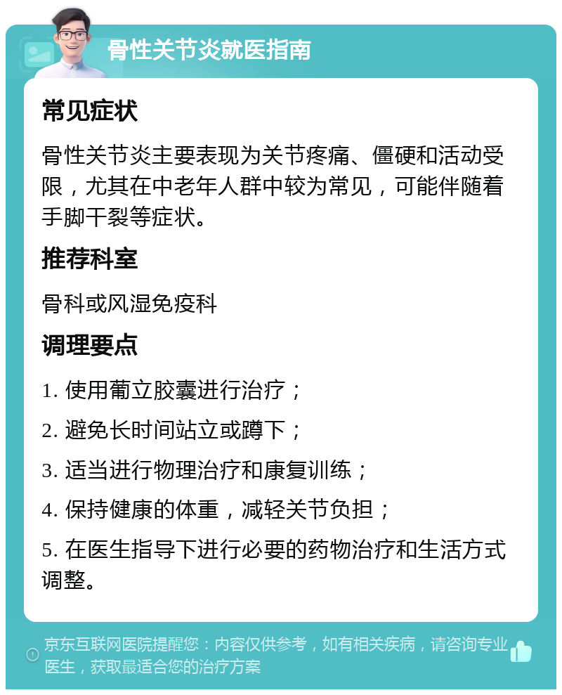 骨性关节炎就医指南 常见症状 骨性关节炎主要表现为关节疼痛、僵硬和活动受限，尤其在中老年人群中较为常见，可能伴随着手脚干裂等症状。 推荐科室 骨科或风湿免疫科 调理要点 1. 使用葡立胶囊进行治疗； 2. 避免长时间站立或蹲下； 3. 适当进行物理治疗和康复训练； 4. 保持健康的体重，减轻关节负担； 5. 在医生指导下进行必要的药物治疗和生活方式调整。