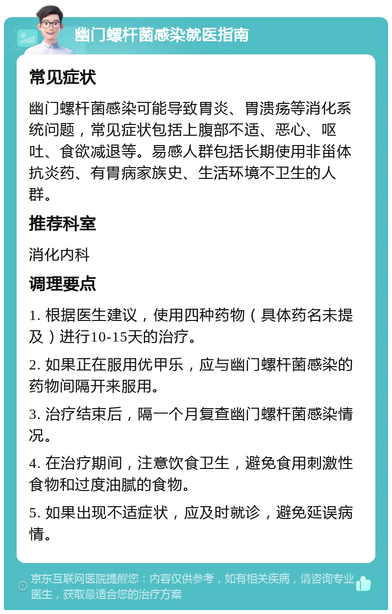 幽门螺杆菌感染就医指南 常见症状 幽门螺杆菌感染可能导致胃炎、胃溃疡等消化系统问题，常见症状包括上腹部不适、恶心、呕吐、食欲减退等。易感人群包括长期使用非甾体抗炎药、有胃病家族史、生活环境不卫生的人群。 推荐科室 消化内科 调理要点 1. 根据医生建议，使用四种药物（具体药名未提及）进行10-15天的治疗。 2. 如果正在服用优甲乐，应与幽门螺杆菌感染的药物间隔开来服用。 3. 治疗结束后，隔一个月复查幽门螺杆菌感染情况。 4. 在治疗期间，注意饮食卫生，避免食用刺激性食物和过度油腻的食物。 5. 如果出现不适症状，应及时就诊，避免延误病情。