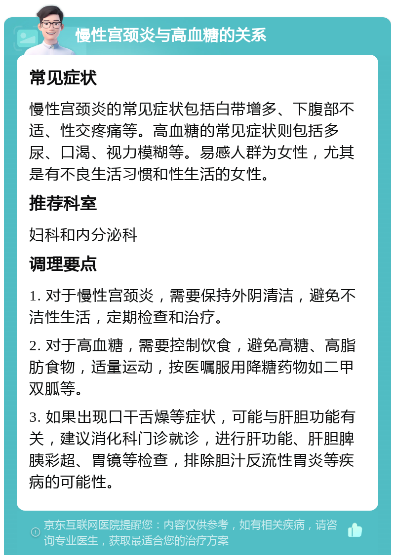 慢性宫颈炎与高血糖的关系 常见症状 慢性宫颈炎的常见症状包括白带增多、下腹部不适、性交疼痛等。高血糖的常见症状则包括多尿、口渴、视力模糊等。易感人群为女性，尤其是有不良生活习惯和性生活的女性。 推荐科室 妇科和内分泌科 调理要点 1. 对于慢性宫颈炎，需要保持外阴清洁，避免不洁性生活，定期检查和治疗。 2. 对于高血糖，需要控制饮食，避免高糖、高脂肪食物，适量运动，按医嘱服用降糖药物如二甲双胍等。 3. 如果出现口干舌燥等症状，可能与肝胆功能有关，建议消化科门诊就诊，进行肝功能、肝胆脾胰彩超、胃镜等检查，排除胆汁反流性胃炎等疾病的可能性。