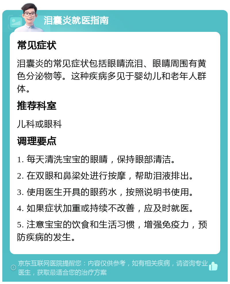 泪囊炎就医指南 常见症状 泪囊炎的常见症状包括眼睛流泪、眼睛周围有黄色分泌物等。这种疾病多见于婴幼儿和老年人群体。 推荐科室 儿科或眼科 调理要点 1. 每天清洗宝宝的眼睛，保持眼部清洁。 2. 在双眼和鼻梁处进行按摩，帮助泪液排出。 3. 使用医生开具的眼药水，按照说明书使用。 4. 如果症状加重或持续不改善，应及时就医。 5. 注意宝宝的饮食和生活习惯，增强免疫力，预防疾病的发生。