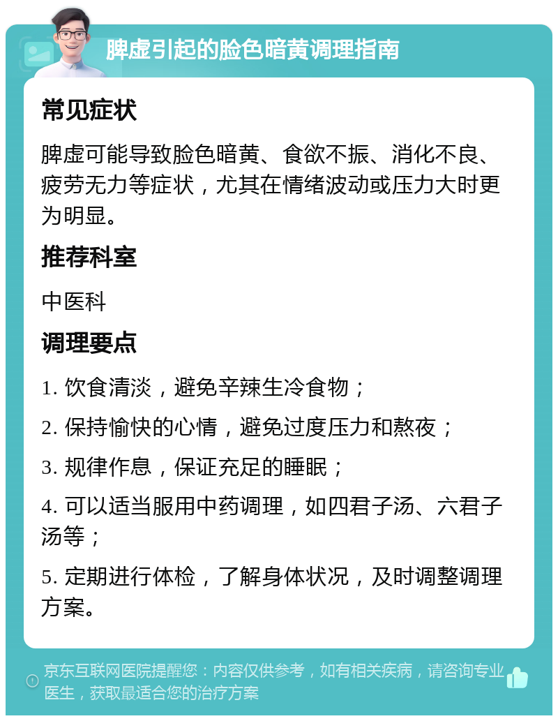 脾虚引起的脸色暗黄调理指南 常见症状 脾虚可能导致脸色暗黄、食欲不振、消化不良、疲劳无力等症状，尤其在情绪波动或压力大时更为明显。 推荐科室 中医科 调理要点 1. 饮食清淡，避免辛辣生冷食物； 2. 保持愉快的心情，避免过度压力和熬夜； 3. 规律作息，保证充足的睡眠； 4. 可以适当服用中药调理，如四君子汤、六君子汤等； 5. 定期进行体检，了解身体状况，及时调整调理方案。