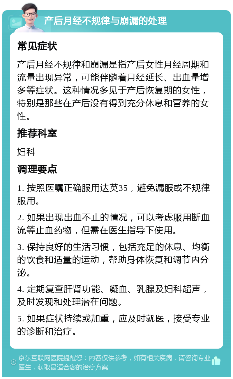 产后月经不规律与崩漏的处理 常见症状 产后月经不规律和崩漏是指产后女性月经周期和流量出现异常，可能伴随着月经延长、出血量增多等症状。这种情况多见于产后恢复期的女性，特别是那些在产后没有得到充分休息和营养的女性。 推荐科室 妇科 调理要点 1. 按照医嘱正确服用达英35，避免漏服或不规律服用。 2. 如果出现出血不止的情况，可以考虑服用断血流等止血药物，但需在医生指导下使用。 3. 保持良好的生活习惯，包括充足的休息、均衡的饮食和适量的运动，帮助身体恢复和调节内分泌。 4. 定期复查肝肾功能、凝血、乳腺及妇科超声，及时发现和处理潜在问题。 5. 如果症状持续或加重，应及时就医，接受专业的诊断和治疗。