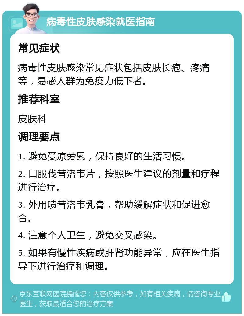 病毒性皮肤感染就医指南 常见症状 病毒性皮肤感染常见症状包括皮肤长疱、疼痛等，易感人群为免疫力低下者。 推荐科室 皮肤科 调理要点 1. 避免受凉劳累，保持良好的生活习惯。 2. 口服伐昔洛韦片，按照医生建议的剂量和疗程进行治疗。 3. 外用喷昔洛韦乳膏，帮助缓解症状和促进愈合。 4. 注意个人卫生，避免交叉感染。 5. 如果有慢性疾病或肝肾功能异常，应在医生指导下进行治疗和调理。