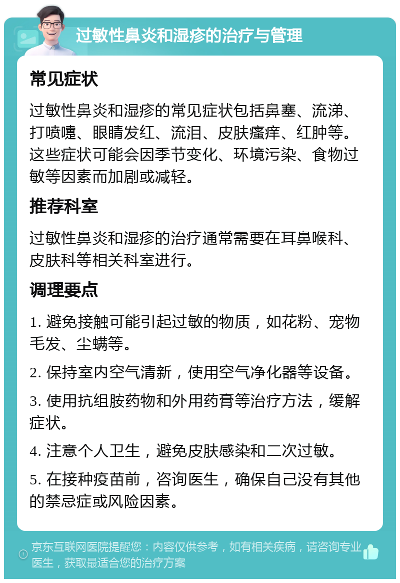 过敏性鼻炎和湿疹的治疗与管理 常见症状 过敏性鼻炎和湿疹的常见症状包括鼻塞、流涕、打喷嚏、眼睛发红、流泪、皮肤瘙痒、红肿等。这些症状可能会因季节变化、环境污染、食物过敏等因素而加剧或减轻。 推荐科室 过敏性鼻炎和湿疹的治疗通常需要在耳鼻喉科、皮肤科等相关科室进行。 调理要点 1. 避免接触可能引起过敏的物质，如花粉、宠物毛发、尘螨等。 2. 保持室内空气清新，使用空气净化器等设备。 3. 使用抗组胺药物和外用药膏等治疗方法，缓解症状。 4. 注意个人卫生，避免皮肤感染和二次过敏。 5. 在接种疫苗前，咨询医生，确保自己没有其他的禁忌症或风险因素。