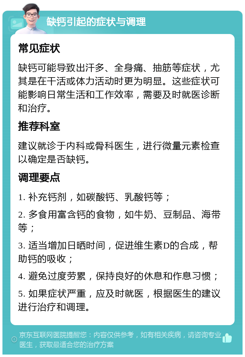 缺钙引起的症状与调理 常见症状 缺钙可能导致出汗多、全身痛、抽筋等症状，尤其是在干活或体力活动时更为明显。这些症状可能影响日常生活和工作效率，需要及时就医诊断和治疗。 推荐科室 建议就诊于内科或骨科医生，进行微量元素检查以确定是否缺钙。 调理要点 1. 补充钙剂，如碳酸钙、乳酸钙等； 2. 多食用富含钙的食物，如牛奶、豆制品、海带等； 3. 适当增加日晒时间，促进维生素D的合成，帮助钙的吸收； 4. 避免过度劳累，保持良好的休息和作息习惯； 5. 如果症状严重，应及时就医，根据医生的建议进行治疗和调理。