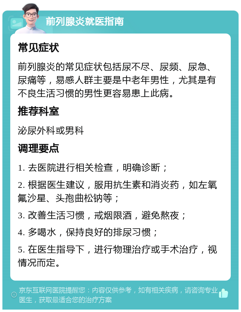 前列腺炎就医指南 常见症状 前列腺炎的常见症状包括尿不尽、尿频、尿急、尿痛等，易感人群主要是中老年男性，尤其是有不良生活习惯的男性更容易患上此病。 推荐科室 泌尿外科或男科 调理要点 1. 去医院进行相关检查，明确诊断； 2. 根据医生建议，服用抗生素和消炎药，如左氧氟沙星、头孢曲松钠等； 3. 改善生活习惯，戒烟限酒，避免熬夜； 4. 多喝水，保持良好的排尿习惯； 5. 在医生指导下，进行物理治疗或手术治疗，视情况而定。