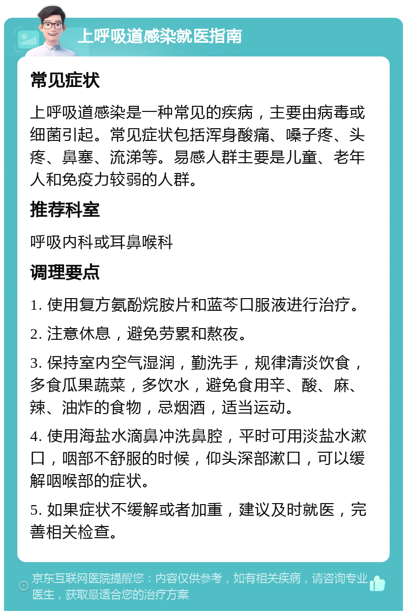 上呼吸道感染就医指南 常见症状 上呼吸道感染是一种常见的疾病，主要由病毒或细菌引起。常见症状包括浑身酸痛、嗓子疼、头疼、鼻塞、流涕等。易感人群主要是儿童、老年人和免疫力较弱的人群。 推荐科室 呼吸内科或耳鼻喉科 调理要点 1. 使用复方氨酚烷胺片和蓝芩口服液进行治疗。 2. 注意休息，避免劳累和熬夜。 3. 保持室内空气湿润，勤洗手，规律清淡饮食，多食瓜果蔬菜，多饮水，避免食用辛、酸、麻、辣、油炸的食物，忌烟酒，适当运动。 4. 使用海盐水滴鼻冲洗鼻腔，平时可用淡盐水漱口，咽部不舒服的时候，仰头深部漱口，可以缓解咽喉部的症状。 5. 如果症状不缓解或者加重，建议及时就医，完善相关检查。