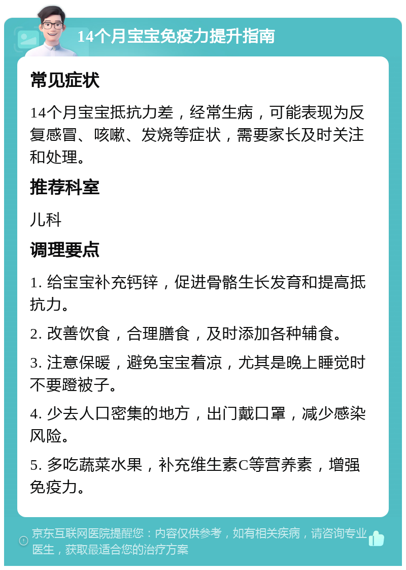 14个月宝宝免疫力提升指南 常见症状 14个月宝宝抵抗力差，经常生病，可能表现为反复感冒、咳嗽、发烧等症状，需要家长及时关注和处理。 推荐科室 儿科 调理要点 1. 给宝宝补充钙锌，促进骨骼生长发育和提高抵抗力。 2. 改善饮食，合理膳食，及时添加各种辅食。 3. 注意保暖，避免宝宝着凉，尤其是晚上睡觉时不要蹬被子。 4. 少去人口密集的地方，出门戴口罩，减少感染风险。 5. 多吃蔬菜水果，补充维生素C等营养素，增强免疫力。