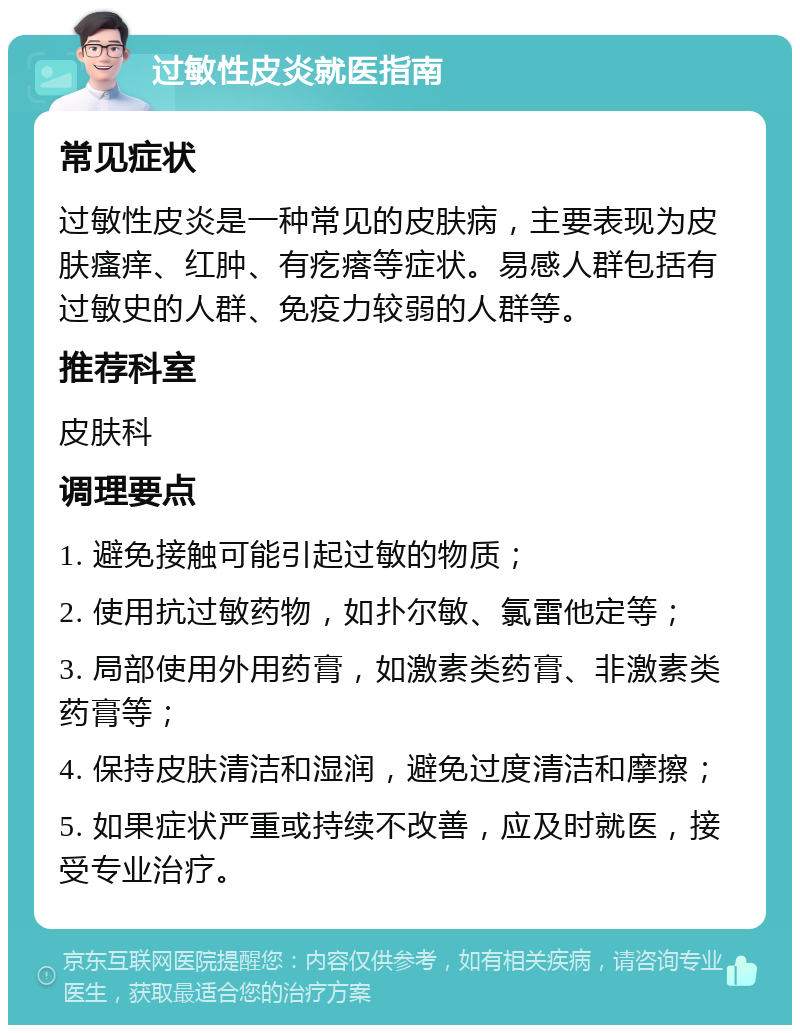 过敏性皮炎就医指南 常见症状 过敏性皮炎是一种常见的皮肤病，主要表现为皮肤瘙痒、红肿、有疙瘩等症状。易感人群包括有过敏史的人群、免疫力较弱的人群等。 推荐科室 皮肤科 调理要点 1. 避免接触可能引起过敏的物质； 2. 使用抗过敏药物，如扑尔敏、氯雷他定等； 3. 局部使用外用药膏，如激素类药膏、非激素类药膏等； 4. 保持皮肤清洁和湿润，避免过度清洁和摩擦； 5. 如果症状严重或持续不改善，应及时就医，接受专业治疗。