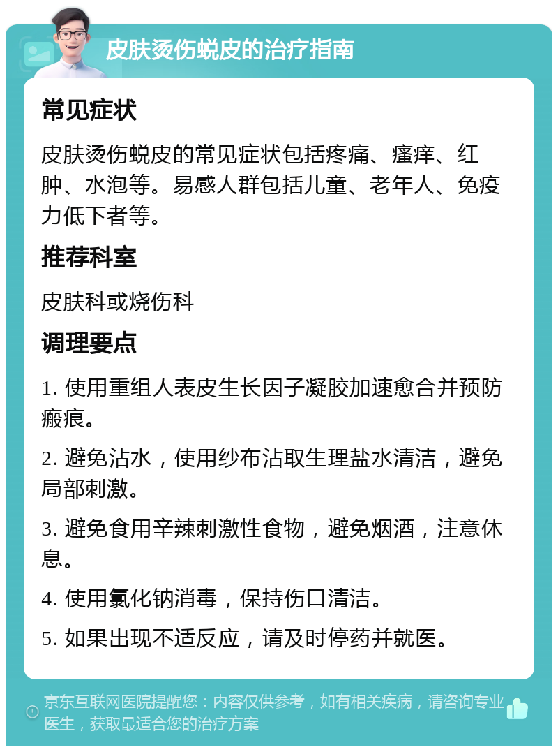 皮肤烫伤蜕皮的治疗指南 常见症状 皮肤烫伤蜕皮的常见症状包括疼痛、瘙痒、红肿、水泡等。易感人群包括儿童、老年人、免疫力低下者等。 推荐科室 皮肤科或烧伤科 调理要点 1. 使用重组人表皮生长因子凝胶加速愈合并预防瘢痕。 2. 避免沾水，使用纱布沾取生理盐水清洁，避免局部刺激。 3. 避免食用辛辣刺激性食物，避免烟酒，注意休息。 4. 使用氯化钠消毒，保持伤口清洁。 5. 如果出现不适反应，请及时停药并就医。