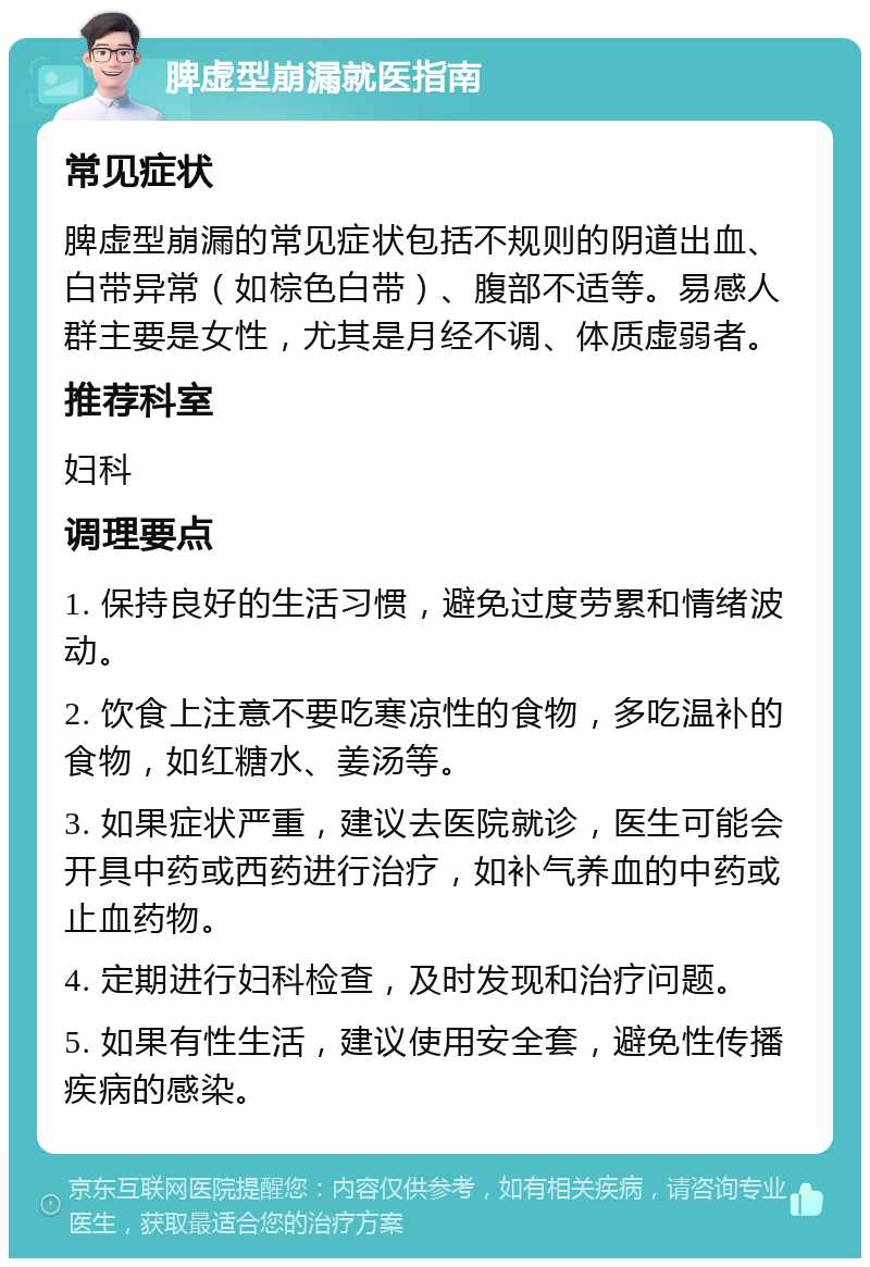 脾虚型崩漏就医指南 常见症状 脾虚型崩漏的常见症状包括不规则的阴道出血、白带异常（如棕色白带）、腹部不适等。易感人群主要是女性，尤其是月经不调、体质虚弱者。 推荐科室 妇科 调理要点 1. 保持良好的生活习惯，避免过度劳累和情绪波动。 2. 饮食上注意不要吃寒凉性的食物，多吃温补的食物，如红糖水、姜汤等。 3. 如果症状严重，建议去医院就诊，医生可能会开具中药或西药进行治疗，如补气养血的中药或止血药物。 4. 定期进行妇科检查，及时发现和治疗问题。 5. 如果有性生活，建议使用安全套，避免性传播疾病的感染。