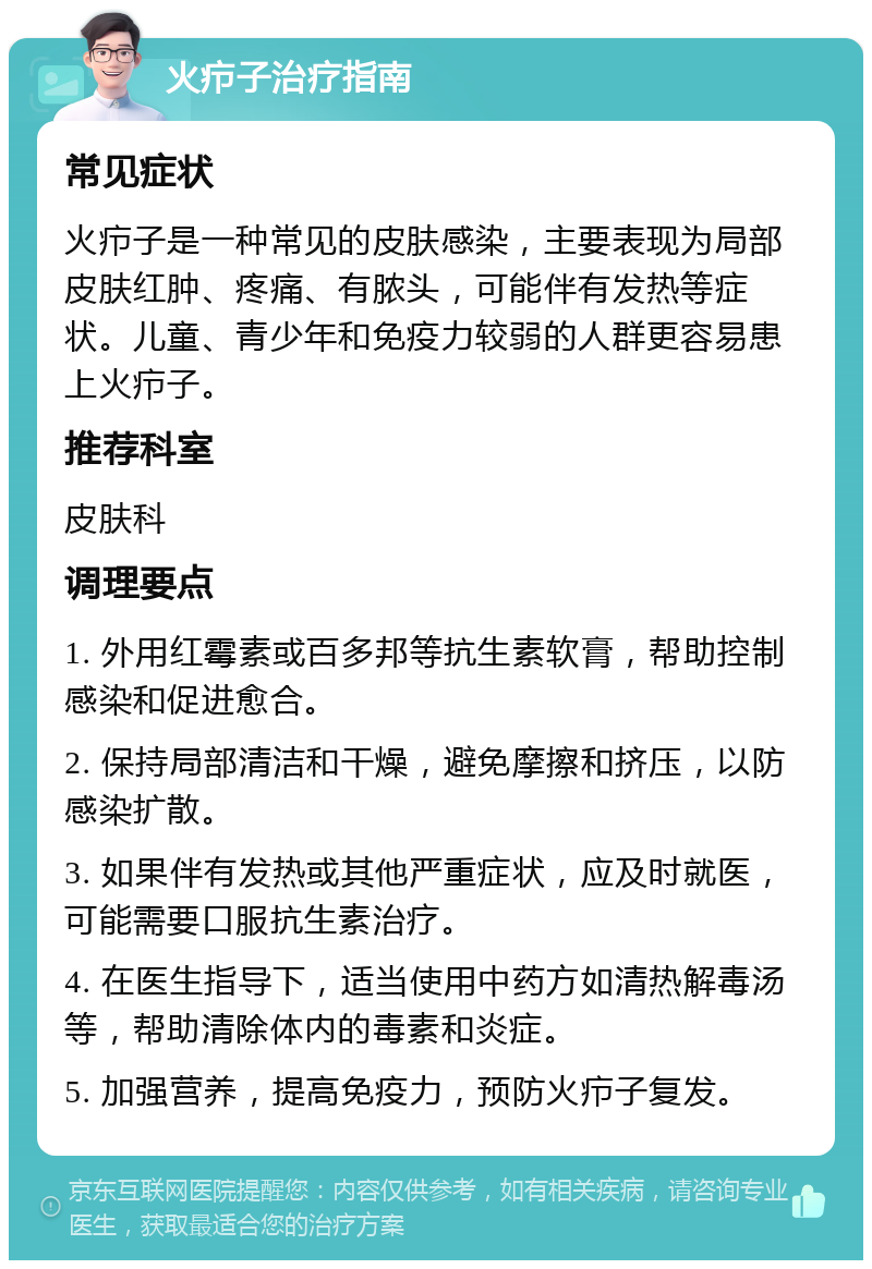 火疖子治疗指南 常见症状 火疖子是一种常见的皮肤感染，主要表现为局部皮肤红肿、疼痛、有脓头，可能伴有发热等症状。儿童、青少年和免疫力较弱的人群更容易患上火疖子。 推荐科室 皮肤科 调理要点 1. 外用红霉素或百多邦等抗生素软膏，帮助控制感染和促进愈合。 2. 保持局部清洁和干燥，避免摩擦和挤压，以防感染扩散。 3. 如果伴有发热或其他严重症状，应及时就医，可能需要口服抗生素治疗。 4. 在医生指导下，适当使用中药方如清热解毒汤等，帮助清除体内的毒素和炎症。 5. 加强营养，提高免疫力，预防火疖子复发。