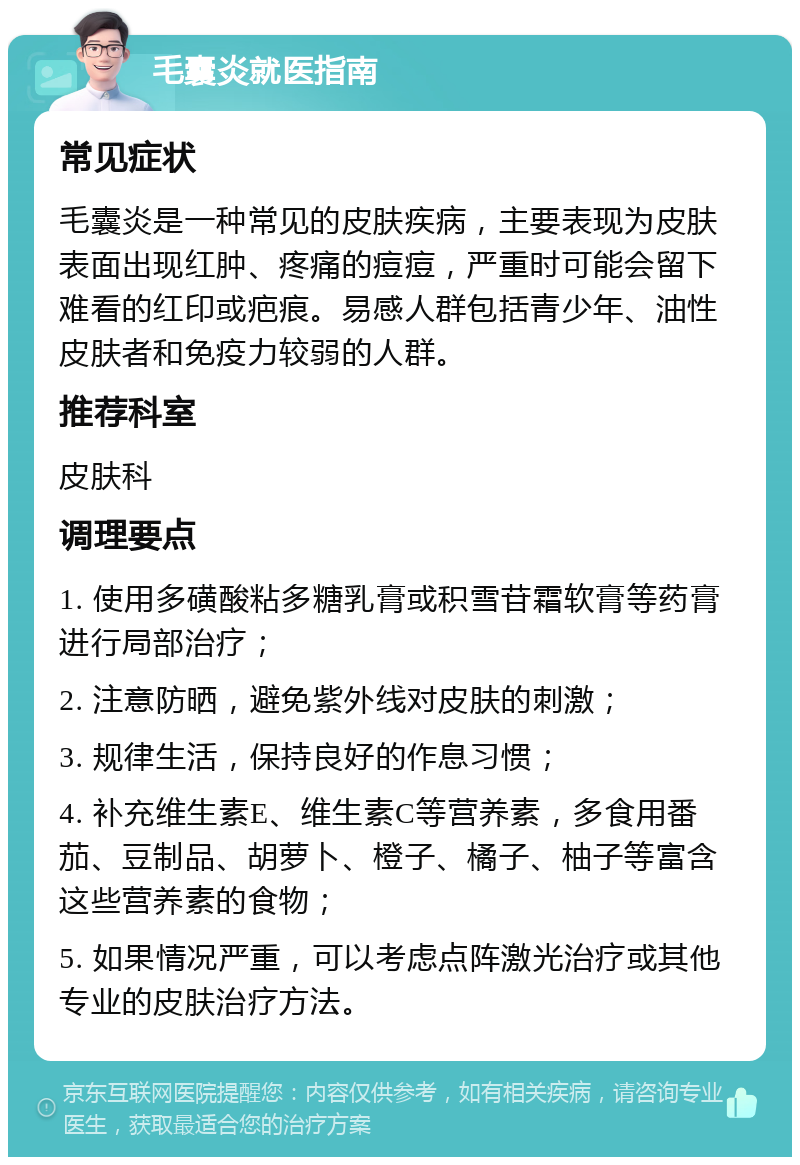 毛囊炎就医指南 常见症状 毛囊炎是一种常见的皮肤疾病，主要表现为皮肤表面出现红肿、疼痛的痘痘，严重时可能会留下难看的红印或疤痕。易感人群包括青少年、油性皮肤者和免疫力较弱的人群。 推荐科室 皮肤科 调理要点 1. 使用多磺酸粘多糖乳膏或积雪苷霜软膏等药膏进行局部治疗； 2. 注意防晒，避免紫外线对皮肤的刺激； 3. 规律生活，保持良好的作息习惯； 4. 补充维生素E、维生素C等营养素，多食用番茄、豆制品、胡萝卜、橙子、橘子、柚子等富含这些营养素的食物； 5. 如果情况严重，可以考虑点阵激光治疗或其他专业的皮肤治疗方法。