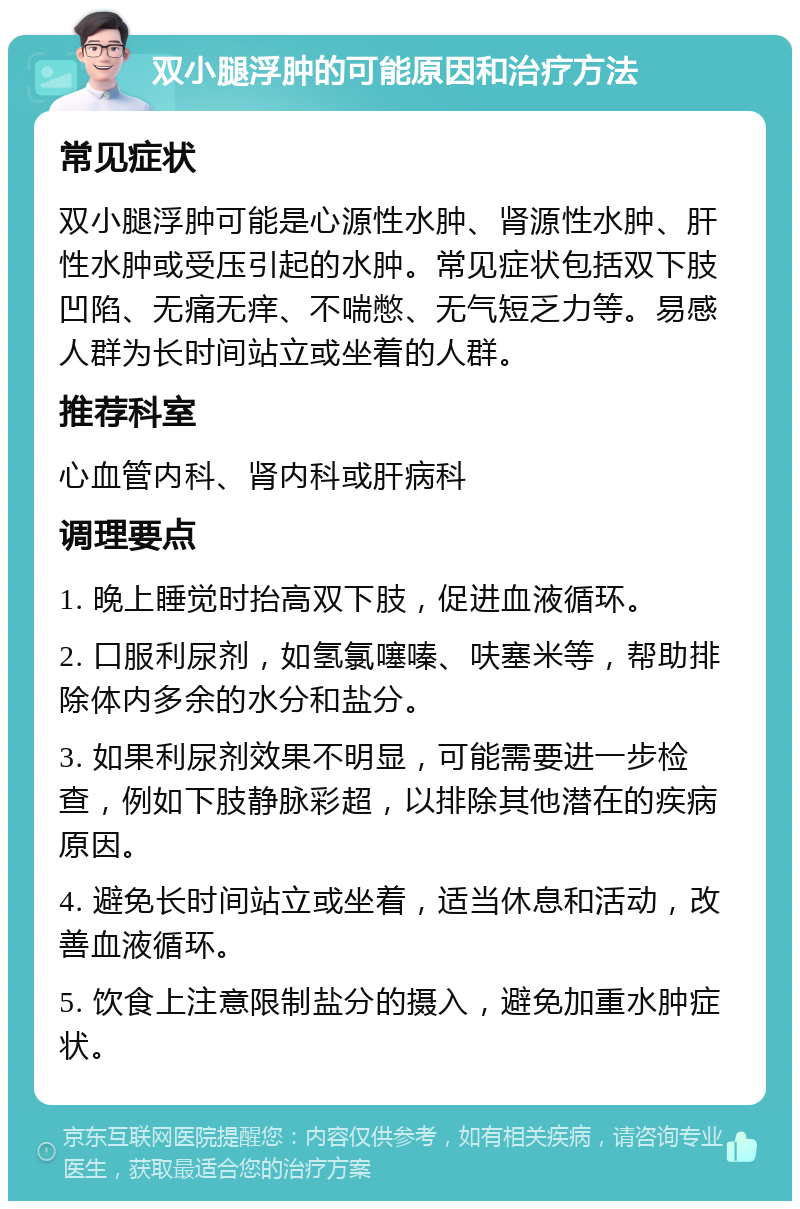 双小腿浮肿的可能原因和治疗方法 常见症状 双小腿浮肿可能是心源性水肿、肾源性水肿、肝性水肿或受压引起的水肿。常见症状包括双下肢凹陷、无痛无痒、不喘憋、无气短乏力等。易感人群为长时间站立或坐着的人群。 推荐科室 心血管内科、肾内科或肝病科 调理要点 1. 晚上睡觉时抬高双下肢，促进血液循环。 2. 口服利尿剂，如氢氯噻嗪、呋塞米等，帮助排除体内多余的水分和盐分。 3. 如果利尿剂效果不明显，可能需要进一步检查，例如下肢静脉彩超，以排除其他潜在的疾病原因。 4. 避免长时间站立或坐着，适当休息和活动，改善血液循环。 5. 饮食上注意限制盐分的摄入，避免加重水肿症状。