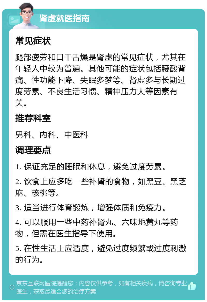 肾虚就医指南 常见症状 腿部疲劳和口干舌燥是肾虚的常见症状，尤其在年轻人中较为普遍。其他可能的症状包括腰酸背痛、性功能下降、失眠多梦等。肾虚多与长期过度劳累、不良生活习惯、精神压力大等因素有关。 推荐科室 男科、内科、中医科 调理要点 1. 保证充足的睡眠和休息，避免过度劳累。 2. 饮食上应多吃一些补肾的食物，如黑豆、黑芝麻、核桃等。 3. 适当进行体育锻炼，增强体质和免疫力。 4. 可以服用一些中药补肾丸、六味地黄丸等药物，但需在医生指导下使用。 5. 在性生活上应适度，避免过度频繁或过度刺激的行为。