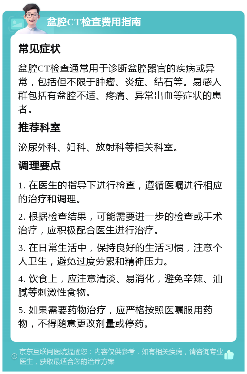 盆腔CT检查费用指南 常见症状 盆腔CT检查通常用于诊断盆腔器官的疾病或异常，包括但不限于肿瘤、炎症、结石等。易感人群包括有盆腔不适、疼痛、异常出血等症状的患者。 推荐科室 泌尿外科、妇科、放射科等相关科室。 调理要点 1. 在医生的指导下进行检查，遵循医嘱进行相应的治疗和调理。 2. 根据检查结果，可能需要进一步的检查或手术治疗，应积极配合医生进行治疗。 3. 在日常生活中，保持良好的生活习惯，注意个人卫生，避免过度劳累和精神压力。 4. 饮食上，应注意清淡、易消化，避免辛辣、油腻等刺激性食物。 5. 如果需要药物治疗，应严格按照医嘱服用药物，不得随意更改剂量或停药。