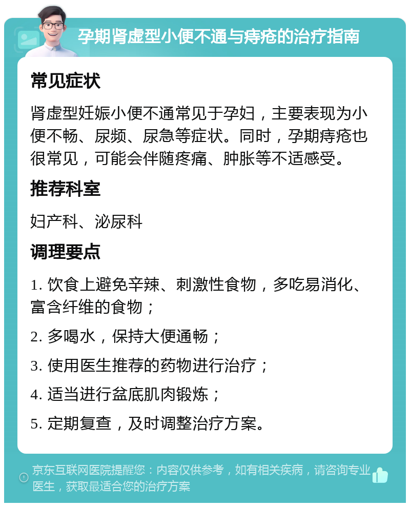 孕期肾虚型小便不通与痔疮的治疗指南 常见症状 肾虚型妊娠小便不通常见于孕妇，主要表现为小便不畅、尿频、尿急等症状。同时，孕期痔疮也很常见，可能会伴随疼痛、肿胀等不适感受。 推荐科室 妇产科、泌尿科 调理要点 1. 饮食上避免辛辣、刺激性食物，多吃易消化、富含纤维的食物； 2. 多喝水，保持大便通畅； 3. 使用医生推荐的药物进行治疗； 4. 适当进行盆底肌肉锻炼； 5. 定期复查，及时调整治疗方案。