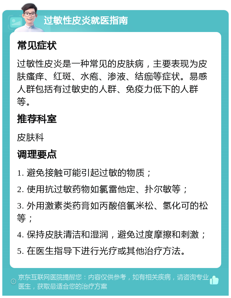 过敏性皮炎就医指南 常见症状 过敏性皮炎是一种常见的皮肤病，主要表现为皮肤瘙痒、红斑、水疱、渗液、结痂等症状。易感人群包括有过敏史的人群、免疫力低下的人群等。 推荐科室 皮肤科 调理要点 1. 避免接触可能引起过敏的物质； 2. 使用抗过敏药物如氯雷他定、扑尔敏等； 3. 外用激素类药膏如丙酸倍氯米松、氢化可的松等； 4. 保持皮肤清洁和湿润，避免过度摩擦和刺激； 5. 在医生指导下进行光疗或其他治疗方法。