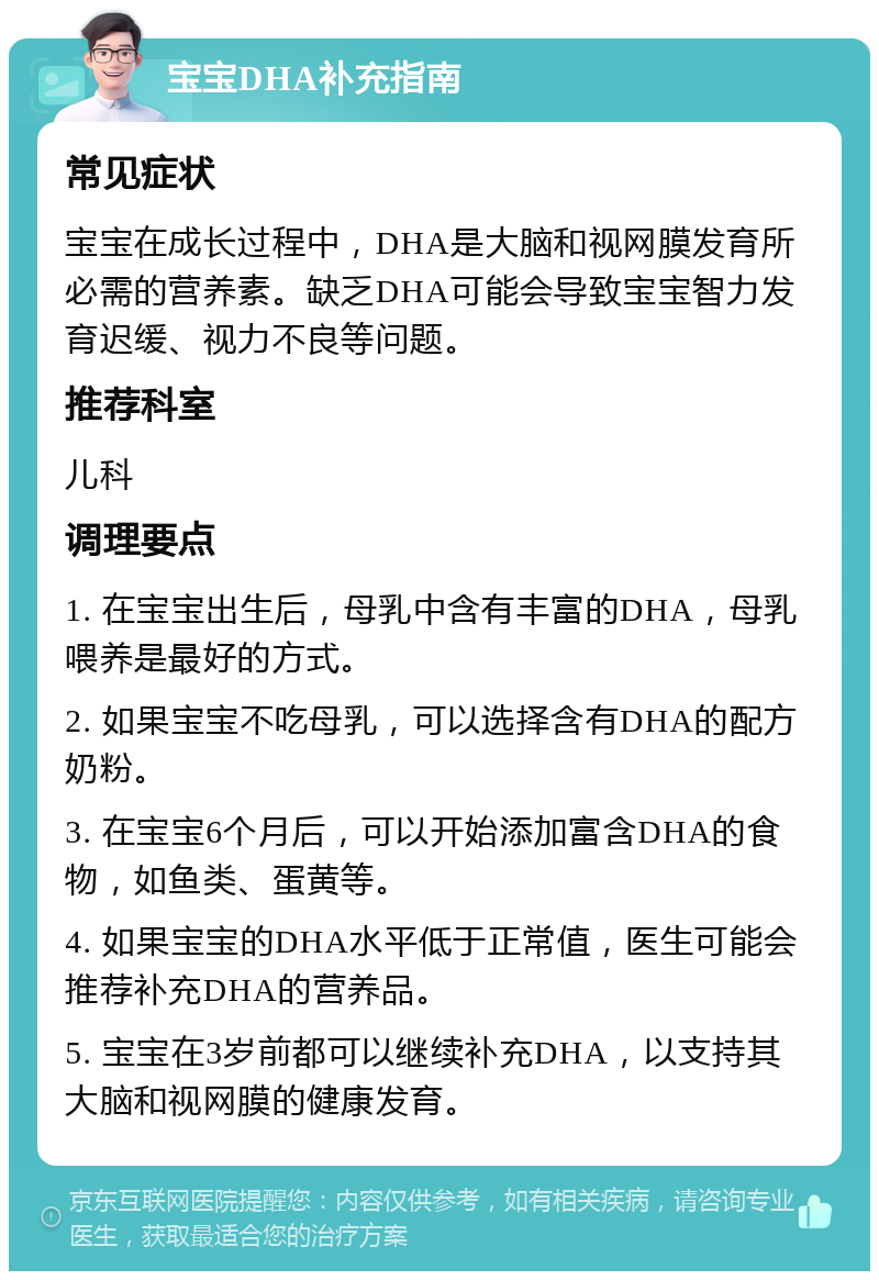 宝宝DHA补充指南 常见症状 宝宝在成长过程中，DHA是大脑和视网膜发育所必需的营养素。缺乏DHA可能会导致宝宝智力发育迟缓、视力不良等问题。 推荐科室 儿科 调理要点 1. 在宝宝出生后，母乳中含有丰富的DHA，母乳喂养是最好的方式。 2. 如果宝宝不吃母乳，可以选择含有DHA的配方奶粉。 3. 在宝宝6个月后，可以开始添加富含DHA的食物，如鱼类、蛋黄等。 4. 如果宝宝的DHA水平低于正常值，医生可能会推荐补充DHA的营养品。 5. 宝宝在3岁前都可以继续补充DHA，以支持其大脑和视网膜的健康发育。