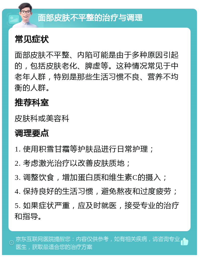 面部皮肤不平整的治疗与调理 常见症状 面部皮肤不平整、内陷可能是由于多种原因引起的，包括皮肤老化、脾虚等。这种情况常见于中老年人群，特别是那些生活习惯不良、营养不均衡的人群。 推荐科室 皮肤科或美容科 调理要点 1. 使用积雪甘霜等护肤品进行日常护理； 2. 考虑激光治疗以改善皮肤质地； 3. 调整饮食，增加蛋白质和维生素C的摄入； 4. 保持良好的生活习惯，避免熬夜和过度疲劳； 5. 如果症状严重，应及时就医，接受专业的治疗和指导。