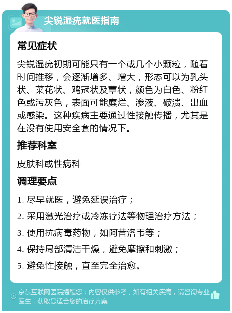 尖锐湿疣就医指南 常见症状 尖锐湿疣初期可能只有一个或几个小颗粒，随着时间推移，会逐渐增多、增大，形态可以为乳头状、菜花状、鸡冠状及蕈状，颜色为白色、粉红色或污灰色，表面可能糜烂、渗液、破溃、出血或感染。这种疾病主要通过性接触传播，尤其是在没有使用安全套的情况下。 推荐科室 皮肤科或性病科 调理要点 1. 尽早就医，避免延误治疗； 2. 采用激光治疗或冷冻疗法等物理治疗方法； 3. 使用抗病毒药物，如阿昔洛韦等； 4. 保持局部清洁干燥，避免摩擦和刺激； 5. 避免性接触，直至完全治愈。