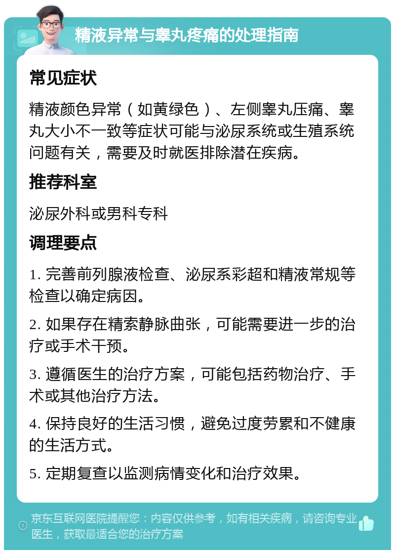 精液异常与睾丸疼痛的处理指南 常见症状 精液颜色异常（如黄绿色）、左侧睾丸压痛、睾丸大小不一致等症状可能与泌尿系统或生殖系统问题有关，需要及时就医排除潜在疾病。 推荐科室 泌尿外科或男科专科 调理要点 1. 完善前列腺液检查、泌尿系彩超和精液常规等检查以确定病因。 2. 如果存在精索静脉曲张，可能需要进一步的治疗或手术干预。 3. 遵循医生的治疗方案，可能包括药物治疗、手术或其他治疗方法。 4. 保持良好的生活习惯，避免过度劳累和不健康的生活方式。 5. 定期复查以监测病情变化和治疗效果。