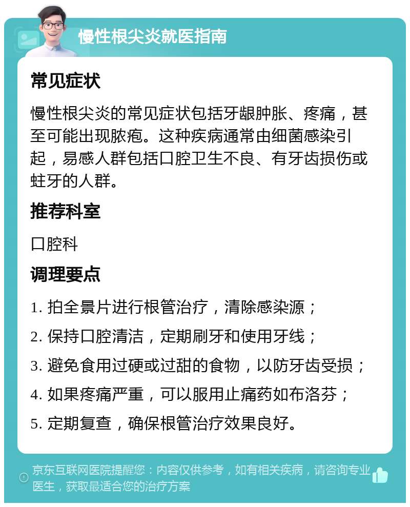 慢性根尖炎就医指南 常见症状 慢性根尖炎的常见症状包括牙龈肿胀、疼痛，甚至可能出现脓疱。这种疾病通常由细菌感染引起，易感人群包括口腔卫生不良、有牙齿损伤或蛀牙的人群。 推荐科室 口腔科 调理要点 1. 拍全景片进行根管治疗，清除感染源； 2. 保持口腔清洁，定期刷牙和使用牙线； 3. 避免食用过硬或过甜的食物，以防牙齿受损； 4. 如果疼痛严重，可以服用止痛药如布洛芬； 5. 定期复查，确保根管治疗效果良好。