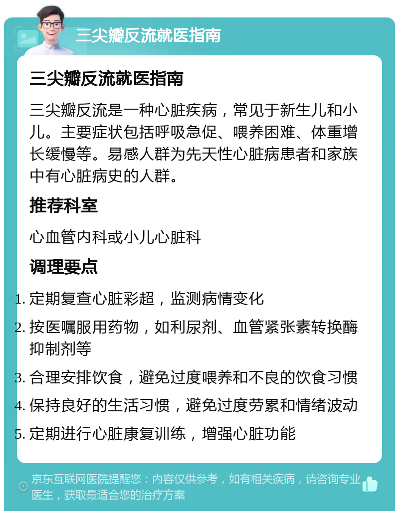 三尖瓣反流就医指南 三尖瓣反流就医指南 三尖瓣反流是一种心脏疾病，常见于新生儿和小儿。主要症状包括呼吸急促、喂养困难、体重增长缓慢等。易感人群为先天性心脏病患者和家族中有心脏病史的人群。 推荐科室 心血管内科或小儿心脏科 调理要点 定期复查心脏彩超，监测病情变化 按医嘱服用药物，如利尿剂、血管紧张素转换酶抑制剂等 合理安排饮食，避免过度喂养和不良的饮食习惯 保持良好的生活习惯，避免过度劳累和情绪波动 定期进行心脏康复训练，增强心脏功能