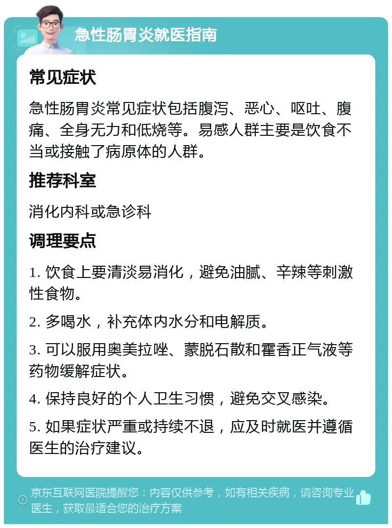 急性肠胃炎就医指南 常见症状 急性肠胃炎常见症状包括腹泻、恶心、呕吐、腹痛、全身无力和低烧等。易感人群主要是饮食不当或接触了病原体的人群。 推荐科室 消化内科或急诊科 调理要点 1. 饮食上要清淡易消化，避免油腻、辛辣等刺激性食物。 2. 多喝水，补充体内水分和电解质。 3. 可以服用奥美拉唑、蒙脱石散和霍香正气液等药物缓解症状。 4. 保持良好的个人卫生习惯，避免交叉感染。 5. 如果症状严重或持续不退，应及时就医并遵循医生的治疗建议。