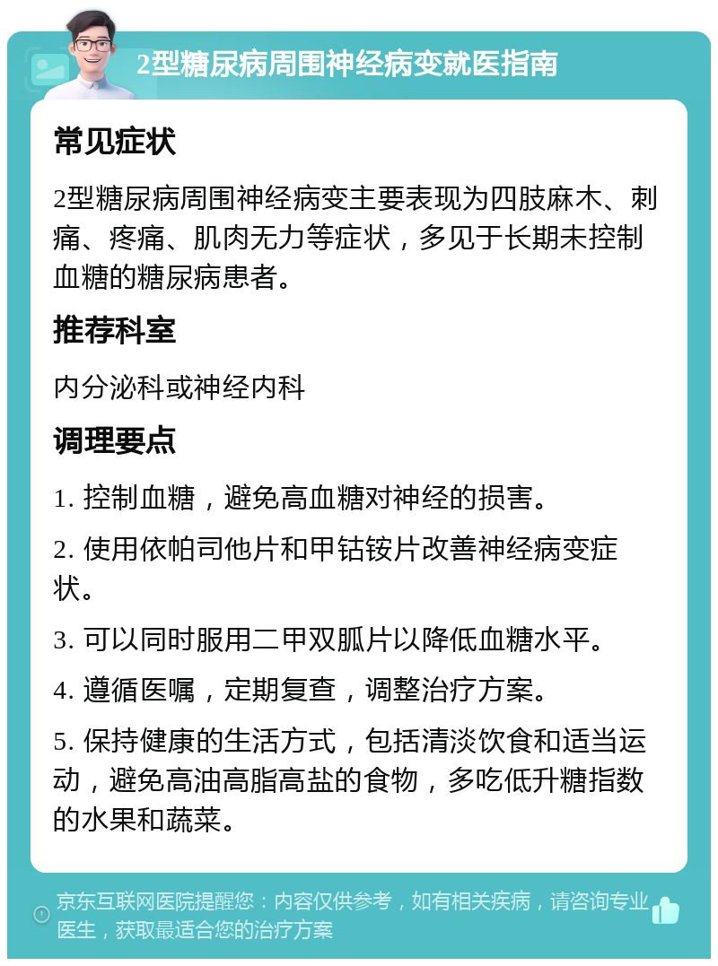 2型糖尿病周围神经病变就医指南 常见症状 2型糖尿病周围神经病变主要表现为四肢麻木、刺痛、疼痛、肌肉无力等症状，多见于长期未控制血糖的糖尿病患者。 推荐科室 内分泌科或神经内科 调理要点 1. 控制血糖，避免高血糖对神经的损害。 2. 使用依帕司他片和甲钴铵片改善神经病变症状。 3. 可以同时服用二甲双胍片以降低血糖水平。 4. 遵循医嘱，定期复查，调整治疗方案。 5. 保持健康的生活方式，包括清淡饮食和适当运动，避免高油高脂高盐的食物，多吃低升糖指数的水果和蔬菜。