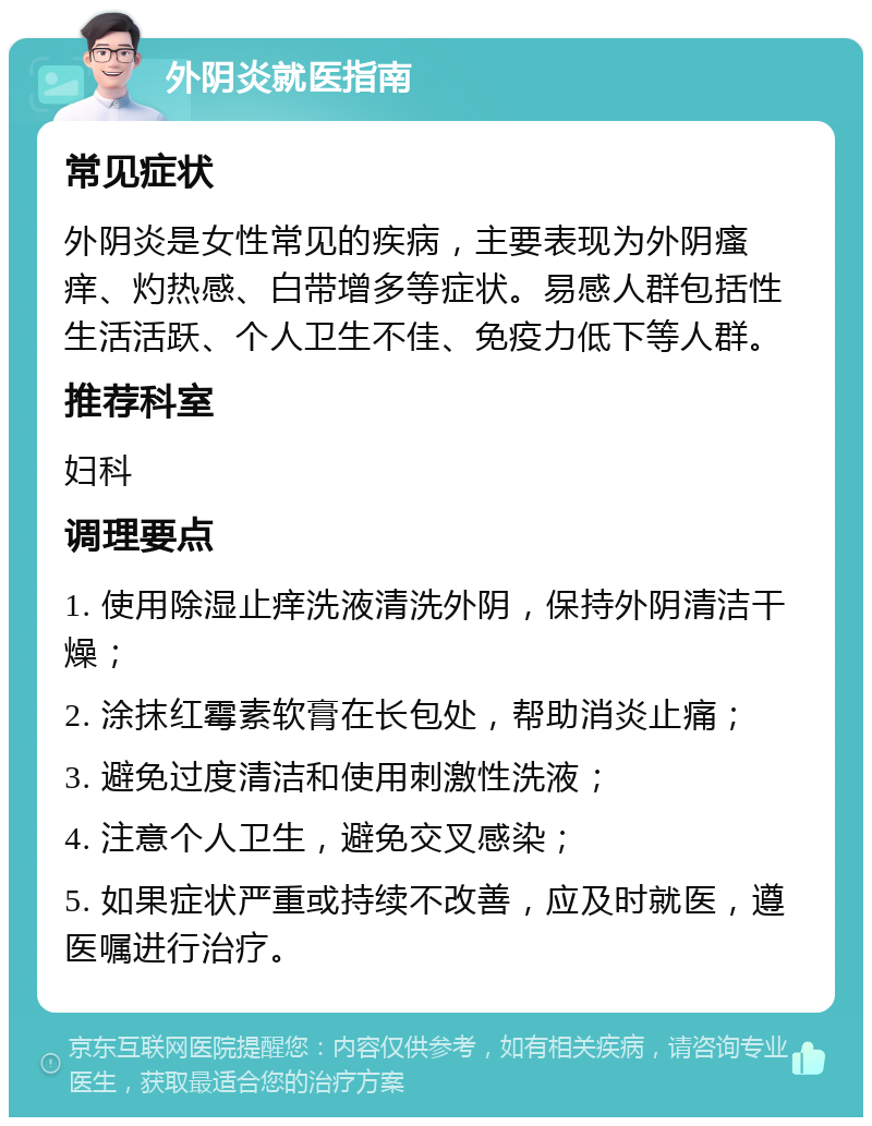 外阴炎就医指南 常见症状 外阴炎是女性常见的疾病，主要表现为外阴瘙痒、灼热感、白带增多等症状。易感人群包括性生活活跃、个人卫生不佳、免疫力低下等人群。 推荐科室 妇科 调理要点 1. 使用除湿止痒洗液清洗外阴，保持外阴清洁干燥； 2. 涂抹红霉素软膏在长包处，帮助消炎止痛； 3. 避免过度清洁和使用刺激性洗液； 4. 注意个人卫生，避免交叉感染； 5. 如果症状严重或持续不改善，应及时就医，遵医嘱进行治疗。