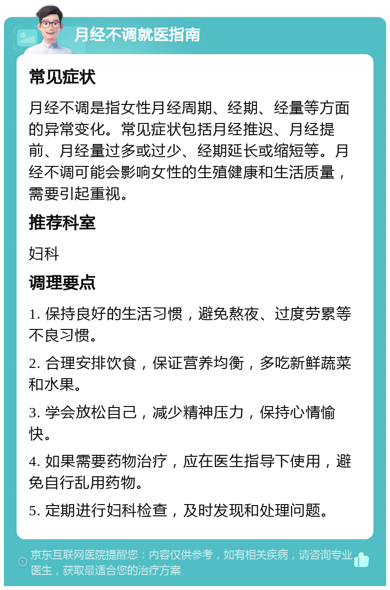 月经不调就医指南 常见症状 月经不调是指女性月经周期、经期、经量等方面的异常变化。常见症状包括月经推迟、月经提前、月经量过多或过少、经期延长或缩短等。月经不调可能会影响女性的生殖健康和生活质量，需要引起重视。 推荐科室 妇科 调理要点 1. 保持良好的生活习惯，避免熬夜、过度劳累等不良习惯。 2. 合理安排饮食，保证营养均衡，多吃新鲜蔬菜和水果。 3. 学会放松自己，减少精神压力，保持心情愉快。 4. 如果需要药物治疗，应在医生指导下使用，避免自行乱用药物。 5. 定期进行妇科检查，及时发现和处理问题。