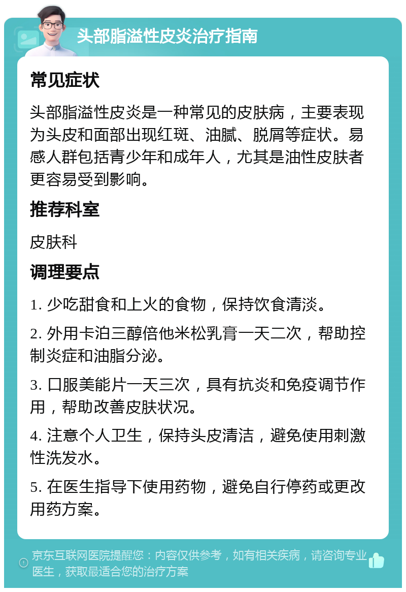 头部脂溢性皮炎治疗指南 常见症状 头部脂溢性皮炎是一种常见的皮肤病，主要表现为头皮和面部出现红斑、油腻、脱屑等症状。易感人群包括青少年和成年人，尤其是油性皮肤者更容易受到影响。 推荐科室 皮肤科 调理要点 1. 少吃甜食和上火的食物，保持饮食清淡。 2. 外用卡泊三醇倍他米松乳膏一天二次，帮助控制炎症和油脂分泌。 3. 口服美能片一天三次，具有抗炎和免疫调节作用，帮助改善皮肤状况。 4. 注意个人卫生，保持头皮清洁，避免使用刺激性洗发水。 5. 在医生指导下使用药物，避免自行停药或更改用药方案。