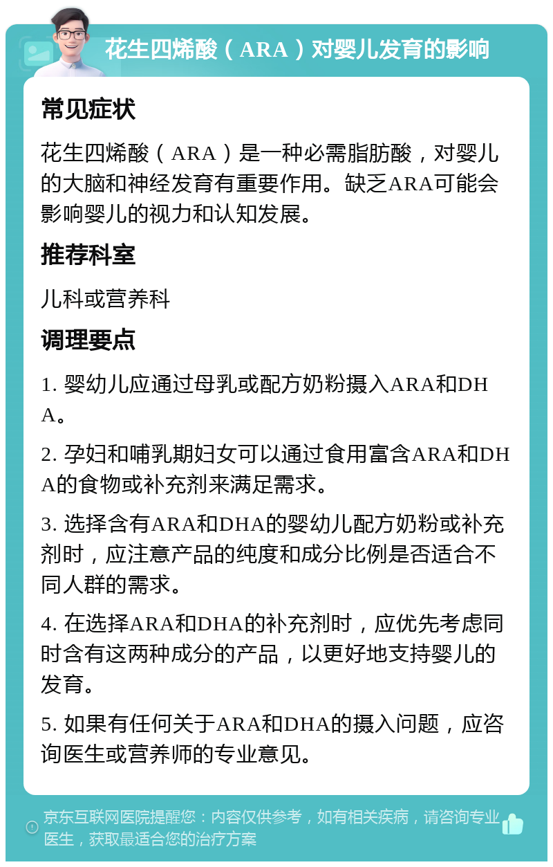 花生四烯酸（ARA）对婴儿发育的影响 常见症状 花生四烯酸（ARA）是一种必需脂肪酸，对婴儿的大脑和神经发育有重要作用。缺乏ARA可能会影响婴儿的视力和认知发展。 推荐科室 儿科或营养科 调理要点 1. 婴幼儿应通过母乳或配方奶粉摄入ARA和DHA。 2. 孕妇和哺乳期妇女可以通过食用富含ARA和DHA的食物或补充剂来满足需求。 3. 选择含有ARA和DHA的婴幼儿配方奶粉或补充剂时，应注意产品的纯度和成分比例是否适合不同人群的需求。 4. 在选择ARA和DHA的补充剂时，应优先考虑同时含有这两种成分的产品，以更好地支持婴儿的发育。 5. 如果有任何关于ARA和DHA的摄入问题，应咨询医生或营养师的专业意见。