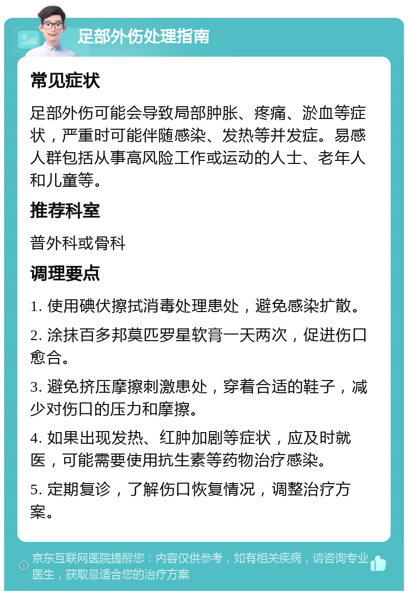 足部外伤处理指南 常见症状 足部外伤可能会导致局部肿胀、疼痛、淤血等症状，严重时可能伴随感染、发热等并发症。易感人群包括从事高风险工作或运动的人士、老年人和儿童等。 推荐科室 普外科或骨科 调理要点 1. 使用碘伏擦拭消毒处理患处，避免感染扩散。 2. 涂抹百多邦莫匹罗星软膏一天两次，促进伤口愈合。 3. 避免挤压摩擦刺激患处，穿着合适的鞋子，减少对伤口的压力和摩擦。 4. 如果出现发热、红肿加剧等症状，应及时就医，可能需要使用抗生素等药物治疗感染。 5. 定期复诊，了解伤口恢复情况，调整治疗方案。