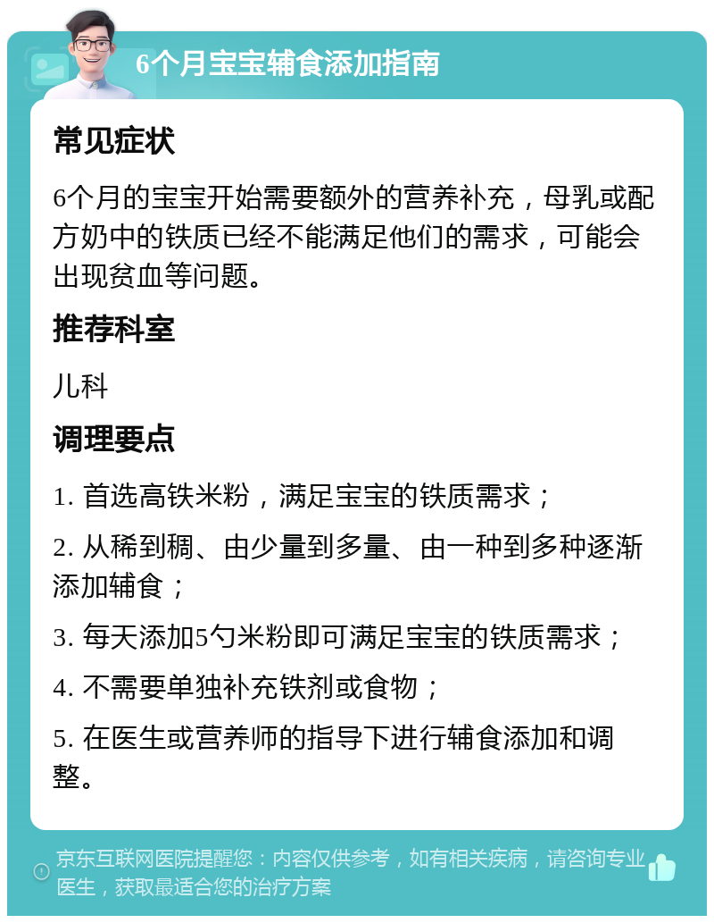 6个月宝宝辅食添加指南 常见症状 6个月的宝宝开始需要额外的营养补充，母乳或配方奶中的铁质已经不能满足他们的需求，可能会出现贫血等问题。 推荐科室 儿科 调理要点 1. 首选高铁米粉，满足宝宝的铁质需求； 2. 从稀到稠、由少量到多量、由一种到多种逐渐添加辅食； 3. 每天添加5勺米粉即可满足宝宝的铁质需求； 4. 不需要单独补充铁剂或食物； 5. 在医生或营养师的指导下进行辅食添加和调整。