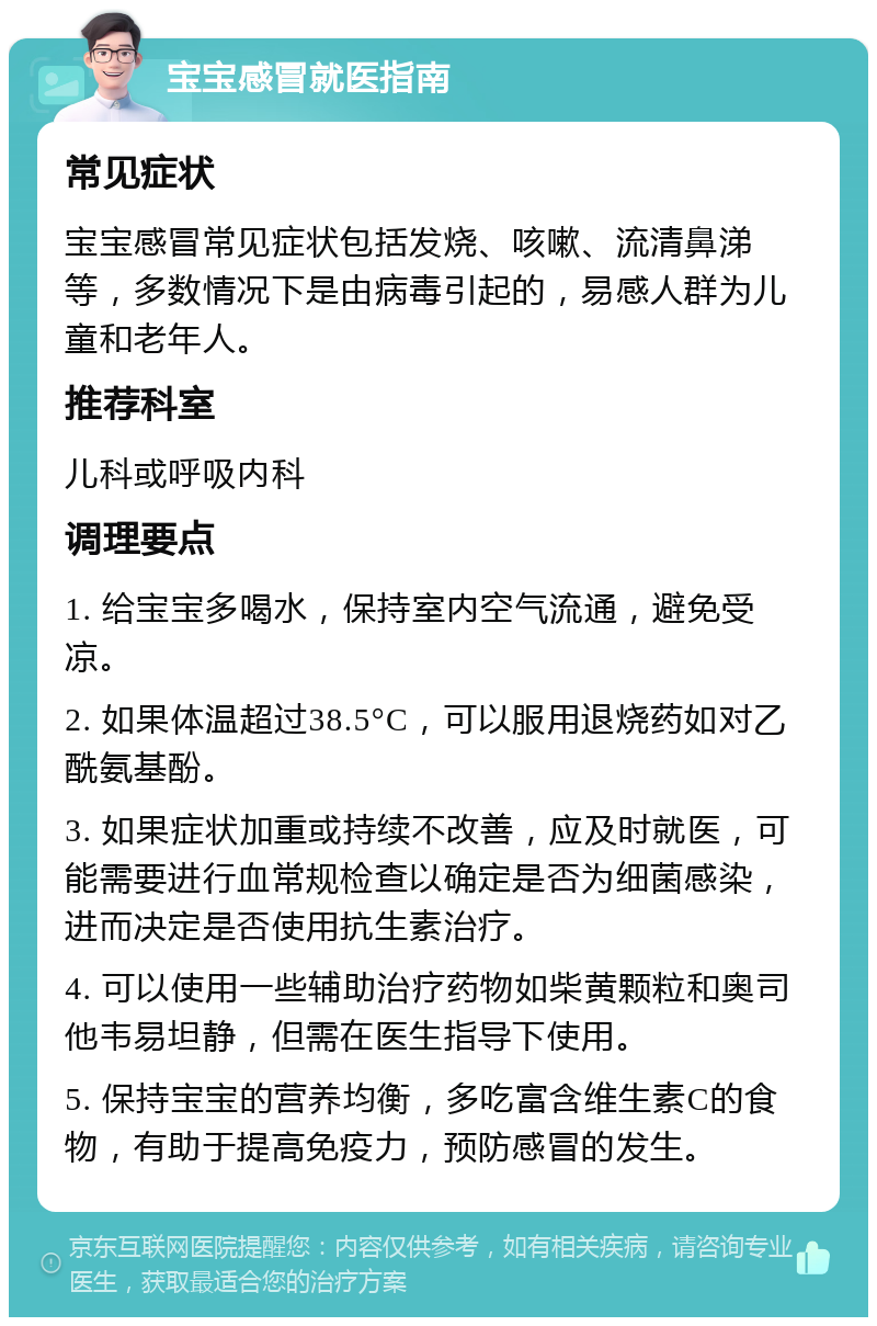 宝宝感冒就医指南 常见症状 宝宝感冒常见症状包括发烧、咳嗽、流清鼻涕等，多数情况下是由病毒引起的，易感人群为儿童和老年人。 推荐科室 儿科或呼吸内科 调理要点 1. 给宝宝多喝水，保持室内空气流通，避免受凉。 2. 如果体温超过38.5°C，可以服用退烧药如对乙酰氨基酚。 3. 如果症状加重或持续不改善，应及时就医，可能需要进行血常规检查以确定是否为细菌感染，进而决定是否使用抗生素治疗。 4. 可以使用一些辅助治疗药物如柴黄颗粒和奥司他韦易坦静，但需在医生指导下使用。 5. 保持宝宝的营养均衡，多吃富含维生素C的食物，有助于提高免疫力，预防感冒的发生。