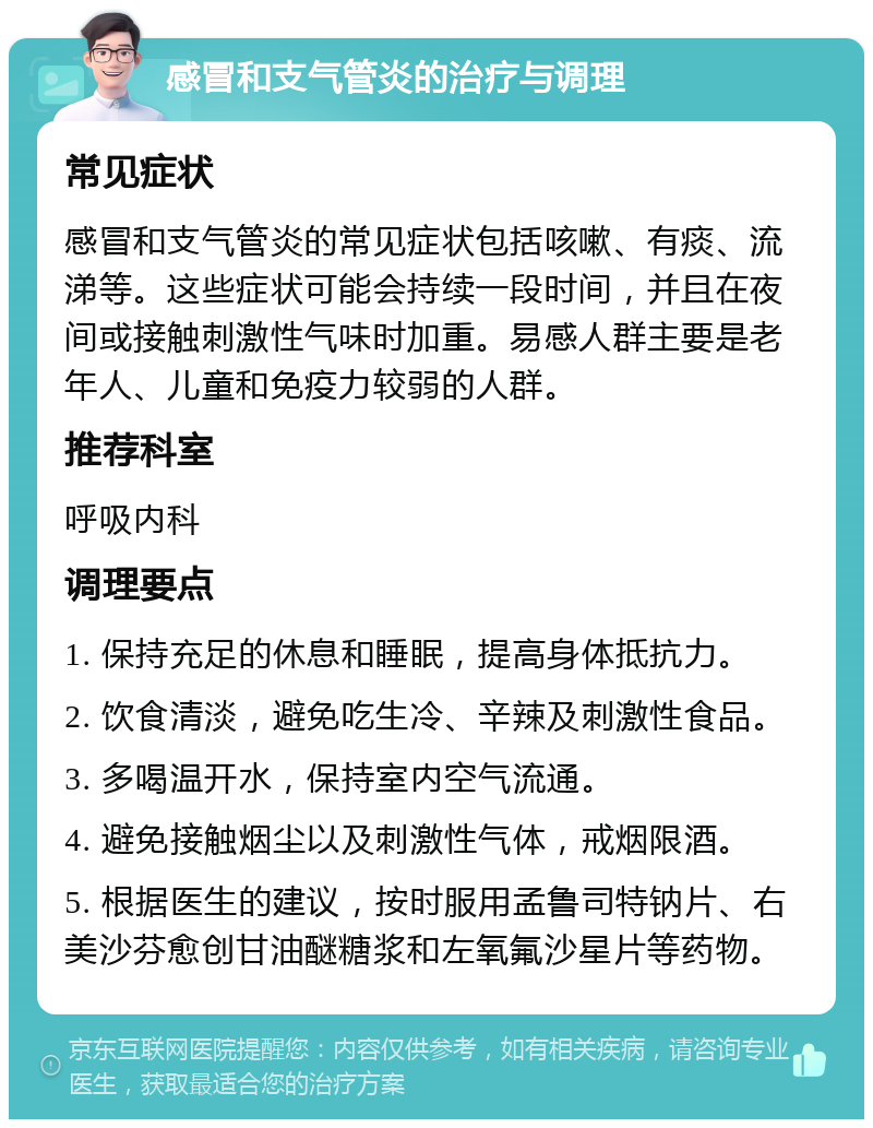 感冒和支气管炎的治疗与调理 常见症状 感冒和支气管炎的常见症状包括咳嗽、有痰、流涕等。这些症状可能会持续一段时间，并且在夜间或接触刺激性气味时加重。易感人群主要是老年人、儿童和免疫力较弱的人群。 推荐科室 呼吸内科 调理要点 1. 保持充足的休息和睡眠，提高身体抵抗力。 2. 饮食清淡，避免吃生冷、辛辣及刺激性食品。 3. 多喝温开水，保持室内空气流通。 4. 避免接触烟尘以及刺激性气体，戒烟限酒。 5. 根据医生的建议，按时服用孟鲁司特钠片、右美沙芬愈创甘油醚糖浆和左氧氟沙星片等药物。