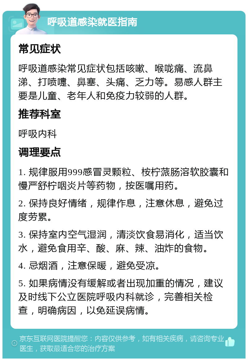 呼吸道感染就医指南 常见症状 呼吸道感染常见症状包括咳嗽、喉咙痛、流鼻涕、打喷嚏、鼻塞、头痛、乏力等。易感人群主要是儿童、老年人和免疫力较弱的人群。 推荐科室 呼吸内科 调理要点 1. 规律服用999感冒灵颗粒、桉柠蒎肠溶软胶囊和慢严舒柠咽炎片等药物，按医嘱用药。 2. 保持良好情绪，规律作息，注意休息，避免过度劳累。 3. 保持室内空气湿润，清淡饮食易消化，适当饮水，避免食用辛、酸、麻、辣、油炸的食物。 4. 忌烟酒，注意保暖，避免受凉。 5. 如果病情没有缓解或者出现加重的情况，建议及时线下公立医院呼吸内科就诊，完善相关检查，明确病因，以免延误病情。