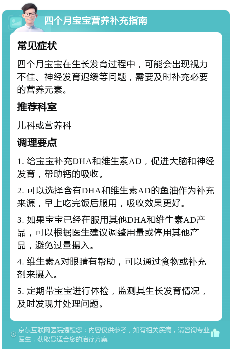 四个月宝宝营养补充指南 常见症状 四个月宝宝在生长发育过程中，可能会出现视力不佳、神经发育迟缓等问题，需要及时补充必要的营养元素。 推荐科室 儿科或营养科 调理要点 1. 给宝宝补充DHA和维生素AD，促进大脑和神经发育，帮助钙的吸收。 2. 可以选择含有DHA和维生素AD的鱼油作为补充来源，早上吃完饭后服用，吸收效果更好。 3. 如果宝宝已经在服用其他DHA和维生素AD产品，可以根据医生建议调整用量或停用其他产品，避免过量摄入。 4. 维生素A对眼睛有帮助，可以通过食物或补充剂来摄入。 5. 定期带宝宝进行体检，监测其生长发育情况，及时发现并处理问题。