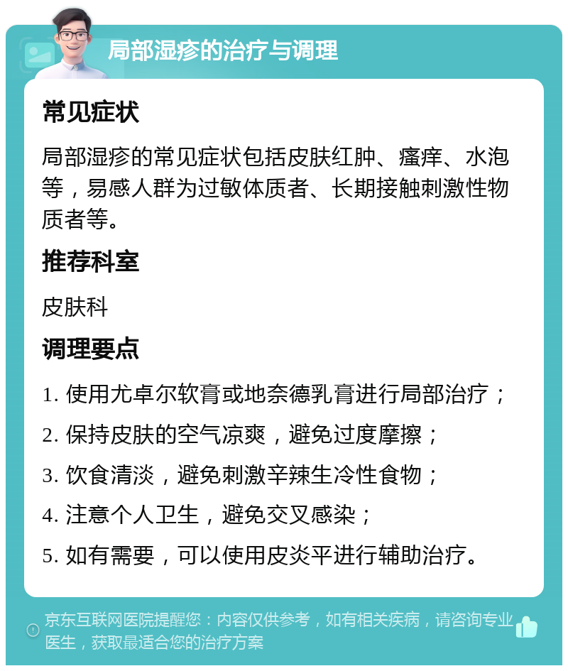 局部湿疹的治疗与调理 常见症状 局部湿疹的常见症状包括皮肤红肿、瘙痒、水泡等，易感人群为过敏体质者、长期接触刺激性物质者等。 推荐科室 皮肤科 调理要点 1. 使用尤卓尔软膏或地奈德乳膏进行局部治疗； 2. 保持皮肤的空气凉爽，避免过度摩擦； 3. 饮食清淡，避免刺激辛辣生冷性食物； 4. 注意个人卫生，避免交叉感染； 5. 如有需要，可以使用皮炎平进行辅助治疗。